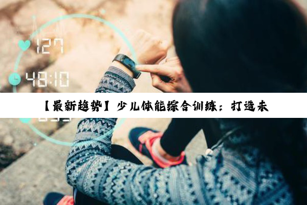 【最新趋势】少儿体能综合训练：打造未来之星，引领健康成长新风尚